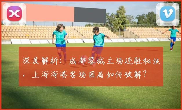 深度解析：成都蓉城主场连胜秘诀，上海海港客场困局如何破解？