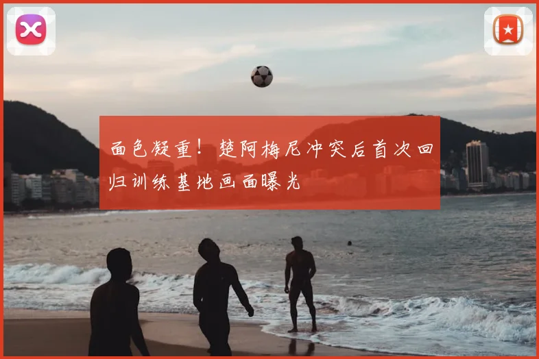 面色凝重！楚阿梅尼冲突后首次回归训练基地画面曝光