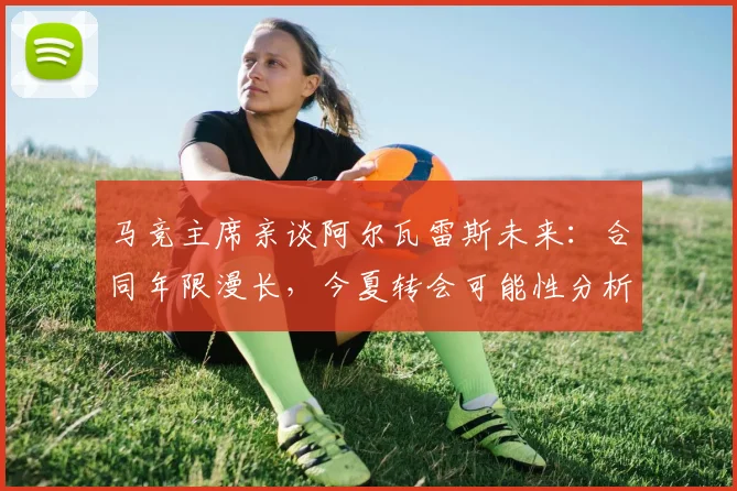 马竞主席亲谈阿尔瓦雷斯未来:合同年限漫长,今夏转会可能性分析