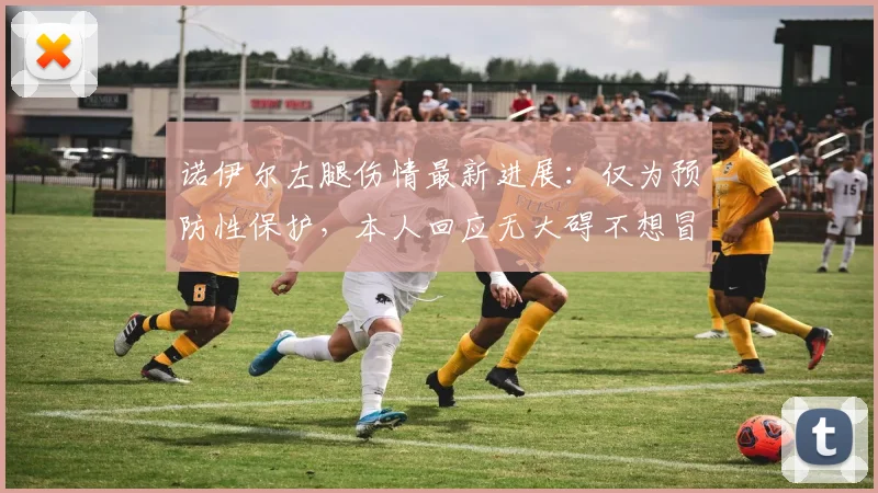 诺伊尔左腿伤情最新进展：仅为预防性保护，本人回应无大碍不想冒险