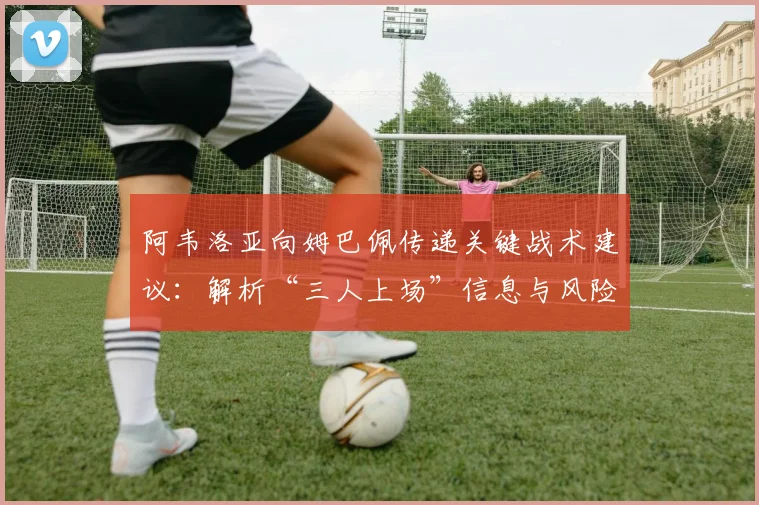 阿韦洛亚向姆巴佩传递关键战术建议:解析“三人上场”信息与风险规避策略