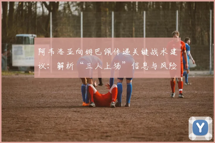 阿韦洛亚向姆巴佩传递关键战术建议：解析“三人上场”信息与风险规避策略