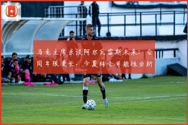 马竞主席亲谈阿尔瓦雷斯未来：合同年限漫长，今夏转会可能性分析